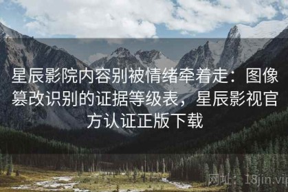 星辰影院内容别被情绪牵着走：图像篡改识别的证据等级表，星辰影视官方认证正版下载