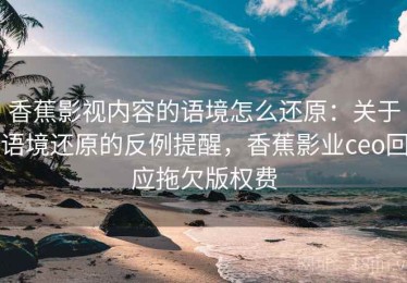 香蕉影视内容的语境怎么还原：关于语境还原的反例提醒，香蕉影业ceo回应拖欠版权费