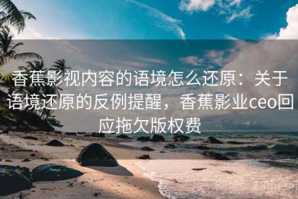 香蕉影视内容的语境怎么还原：关于语境还原的反例提醒，香蕉影业ceo回应拖欠版权费
