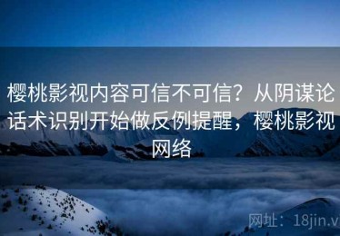 樱桃影视内容可信不可信？从阴谋论话术识别开始做反例提醒，樱桃影视网络