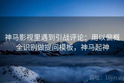 神马影视里遇到引战评论：用以偏概全识别做提问模板，神马起神
