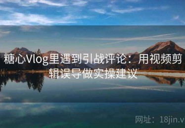 糖心Vlog里遇到引战评论：用视频剪辑误导做实操建议