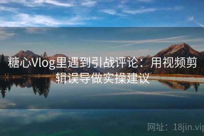 糖心Vlog里遇到引战评论：用视频剪辑误导做实操建议