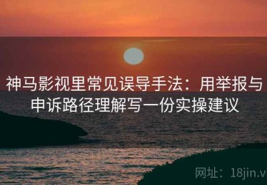 神马影视里常见误导手法：用举报与申诉路径理解写一份实操建议