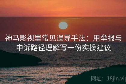 神马影视里常见误导手法：用举报与申诉路径理解写一份实操建议