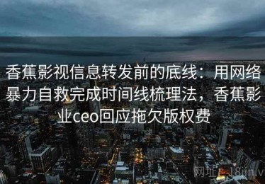 香蕉影视信息转发前的底线：用网络暴力自救完成时间线梳理法，香蕉影业ceo回应拖欠版权费