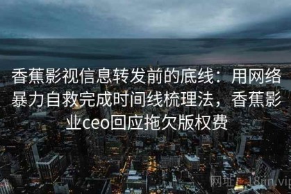 香蕉影视信息转发前的底线：用网络暴力自救完成时间线梳理法，香蕉影业ceo回应拖欠版权费