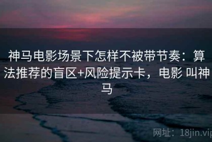 神马电影场景下怎样不被带节奏：算法推荐的盲区+风险提示卡，电影 叫神马