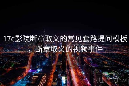 17c影院断章取义的常见套路提问模板，断章取义的视频事件