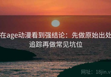 在age动漫看到强结论：先做原始出处追踪再做常见坑位