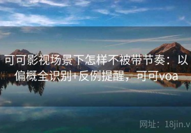 可可影视场景下怎样不被带节奏：以偏概全识别+反例提醒，可可voa