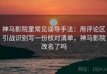 神马影院里常见误导手法：用评论区引战识别写一份核对清单，神马影院改名了吗