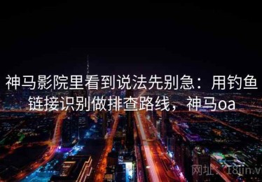 神马影院里看到说法先别急：用钓鱼链接识别做排查路线，神马oa