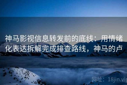 神马影视信息转发前的底线：用情绪化表达拆解完成排查路线，神马的卢