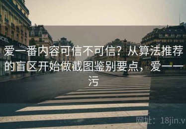 爱一番内容可信不可信？从算法推荐的盲区开始做截图鉴别要点，爱一一污
