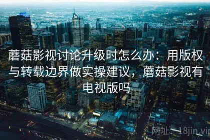 蘑菇影视讨论升级时怎么办：用版权与转载边界做实操建议，蘑菇影视有电视版吗