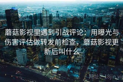 蘑菇影视里遇到引战评论：用曝光与伤害评估做转发前检查，蘑菇影视更新后叫什么