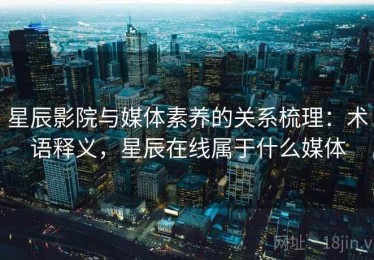 星辰影院与媒体素养的关系梳理：术语释义，星辰在线属于什么媒体