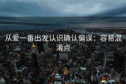 从爱一番出发认识确认偏误：容易混淆点