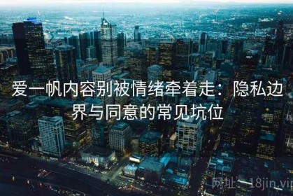 爱一帆内容别被情绪牵着走：隐私边界与同意的常见坑位