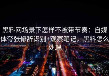 黑料网场景下怎样不被带节奏：自媒体夸张修辞识别+观察笔记，黑料怎么处理