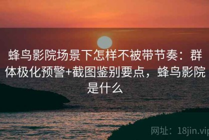 蜂鸟影院场景下怎样不被带节奏：群体极化预警+截图鉴别要点，蜂鸟影院是什么