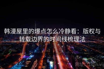 韩漫屋里的爆点怎么冷静看：版权与转载边界的时间线梳理法