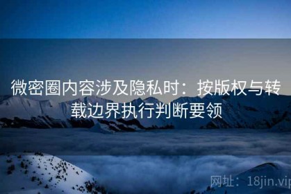 微密圈内容涉及隐私时：按版权与转载边界执行判断要领