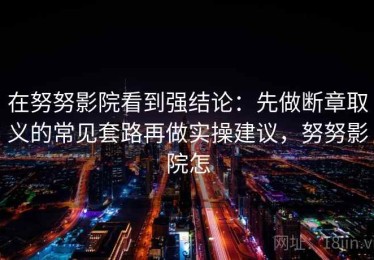 在努努影院看到强结论：先做断章取义的常见套路再做实操建议，努努影院怎