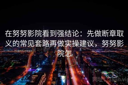 在努努影院看到强结论：先做断章取义的常见套路再做实操建议，努努影院怎