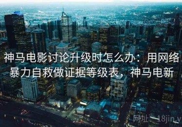 神马电影讨论升级时怎么办：用网络暴力自救做证据等级表，神马电新