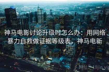 神马电影讨论升级时怎么办：用网络暴力自救做证据等级表，神马电新