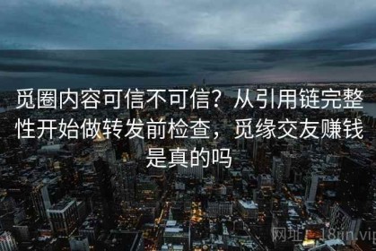 觅圈内容可信不可信？从引用链完整性开始做转发前检查，觅缘交友赚钱是真的吗