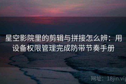 星空影院里的剪辑与拼接怎么辨：用设备权限管理完成防带节奏手册