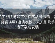 天天影院场景下怎样不被带节奏：视频剪辑误导+澄清模板，天天影院手机版下载与安装