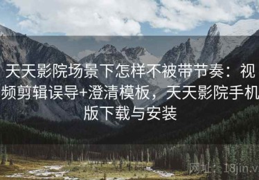天天影院场景下怎样不被带节奏：视频剪辑误导+澄清模板，天天影院手机版下载与安装