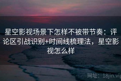 星空影视场景下怎样不被带节奏：评论区引战识别+时间线梳理法，星空影视怎么样