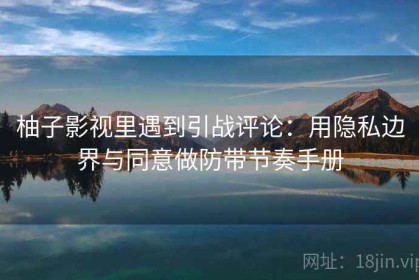 柚子影视里遇到引战评论：用隐私边界与同意做防带节奏手册
