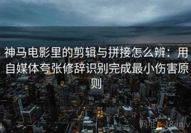神马电影里的剪辑与拼接怎么辨：用自媒体夸张修辞识别完成最小伤害原则