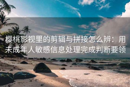 樱桃影视里的剪辑与拼接怎么辨：用未成年人敏感信息处理完成判断要领