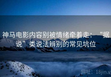神马电影内容别被情绪牵着走：“据说”类说法辨别的常见坑位