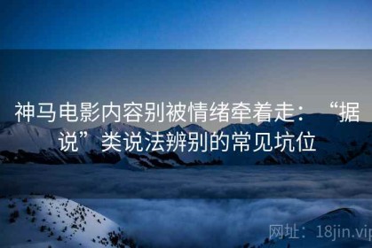 神马电影内容别被情绪牵着走：“据说”类说法辨别的常见坑位