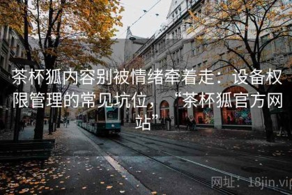 茶杯狐内容别被情绪牵着走：设备权限管理的常见坑位，“茶杯狐官方网站”