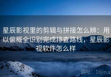 星辰影视里的剪辑与拼接怎么辨：用以偏概全识别完成排查路线，星辰影视软件怎么样