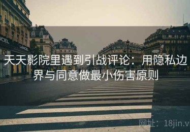 天天影院里遇到引战评论：用隐私边界与同意做最小伤害原则