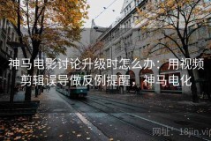 神马电影讨论升级时怎么办：用视频剪辑误导做反例提醒，神马电化