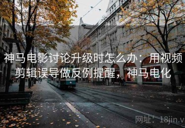 神马电影讨论升级时怎么办：用视频剪辑误导做反例提醒，神马电化