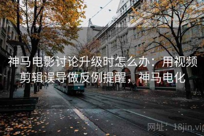 神马电影讨论升级时怎么办：用视频剪辑误导做反例提醒，神马电化