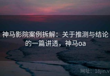 神马影院案例拆解：关于推测与结论的一篇讲透，神马oa