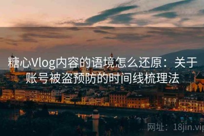 糖心Vlog内容的语境怎么还原：关于账号被盗预防的时间线梳理法